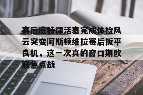 赛后底特律活塞完成体检风云突变阿斯顿维拉赛后扳平良机，这一次真的窗口期欧联焦点战的简单介绍米兰体育